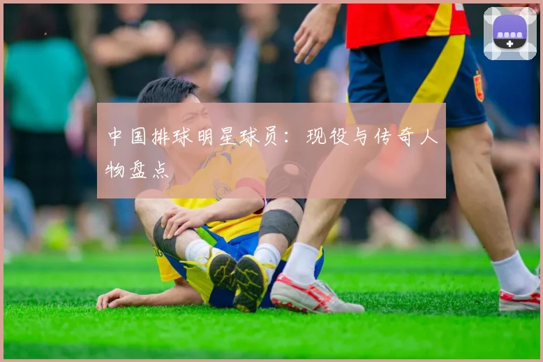 中国排球明星球员：现役与传奇人物盘点