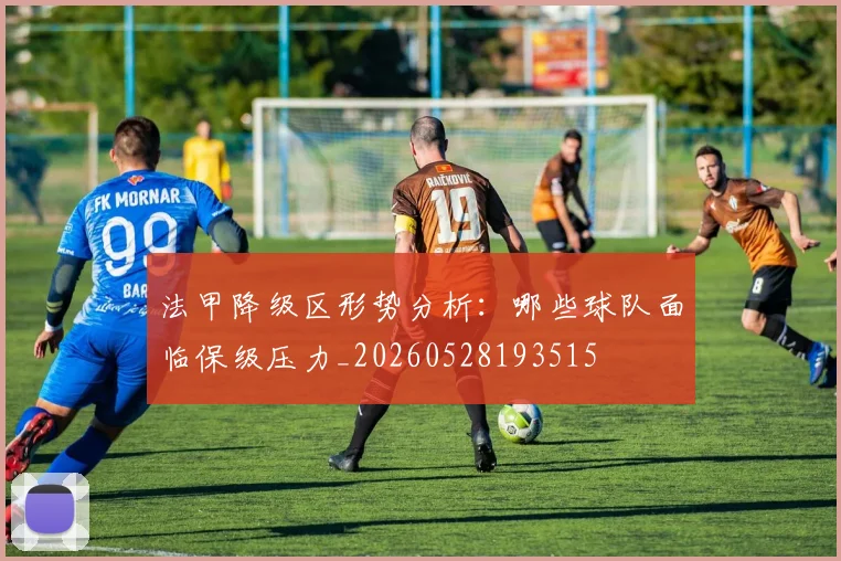 法甲降级区形势分析:哪些球队面临保级压力_20260528193515