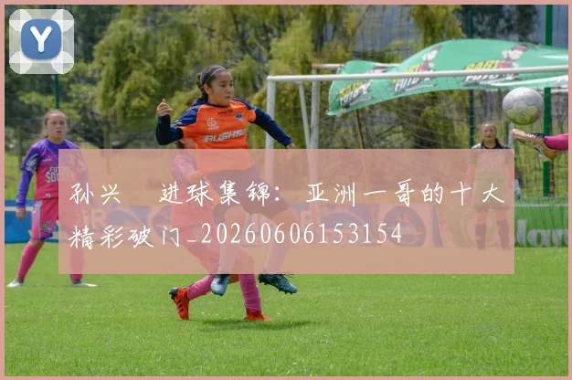 孙兴慜进球集锦:亚洲一哥的十大精彩破门_20260606153154