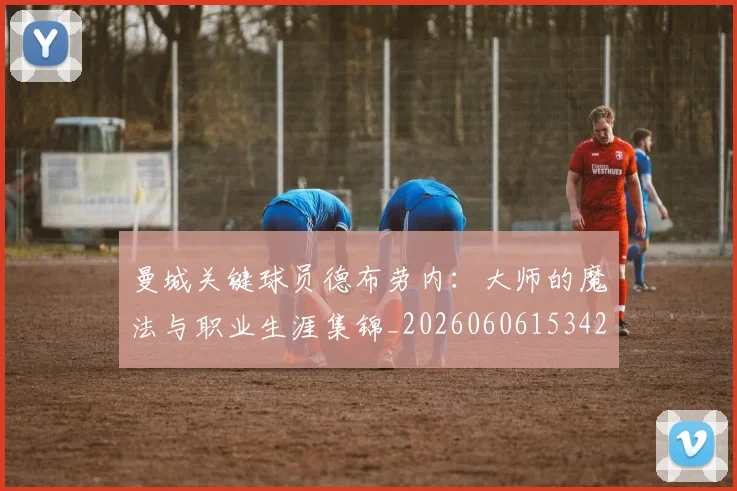 曼城关键球员德布劳内:大师的魔法与职业生涯集锦_20260606153422