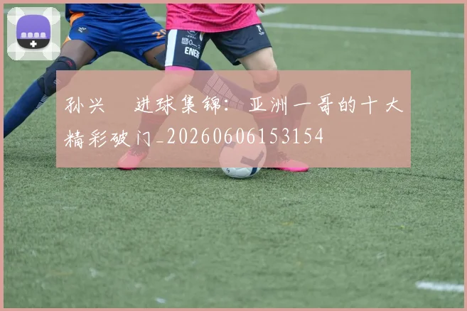 孙兴慜进球集锦:亚洲一哥的十大精彩破门_20260606153154