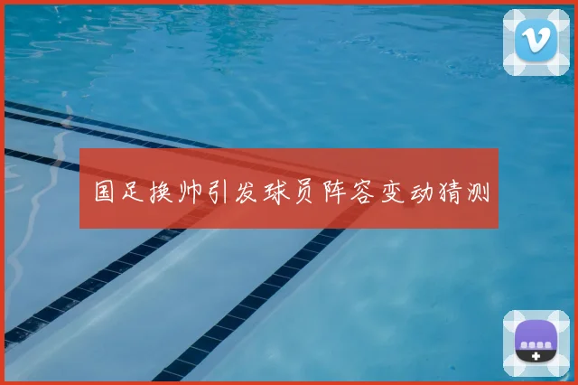 国足换帅引发球员阵容变动猜测