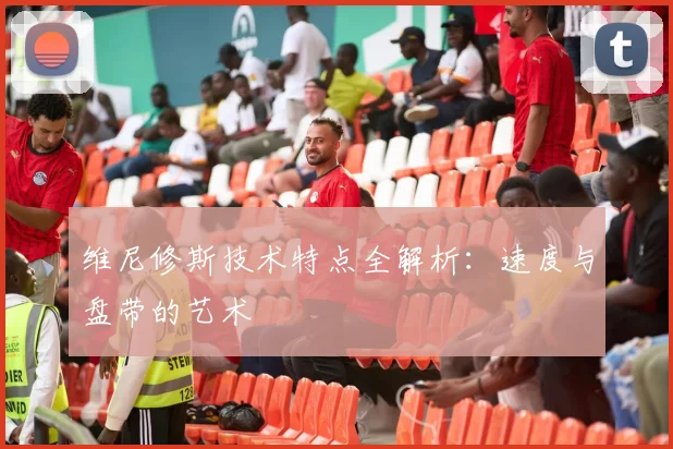 维尼修斯技术特点全解析：速度与盘带的艺术