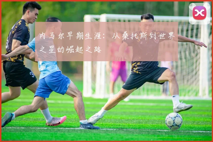 内马尔早期生涯:从桑托斯到世界之星的崛起之路