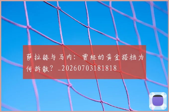 萨拉赫与马内：曾经的黄金搭档为何拆散？_20260703181818