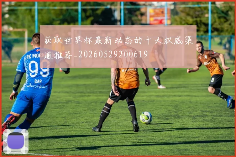 获取世界杯最新动态的十大权威渠道推荐_20260529200619
