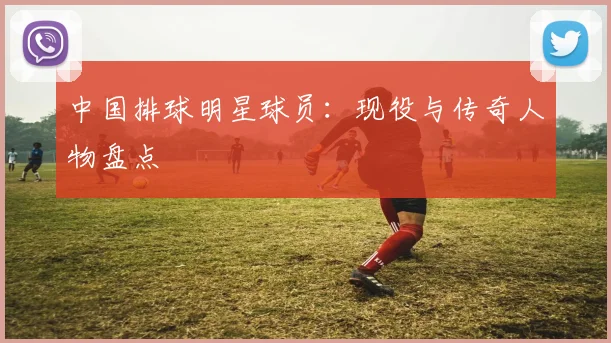 中国排球明星球员：现役与传奇人物盘点