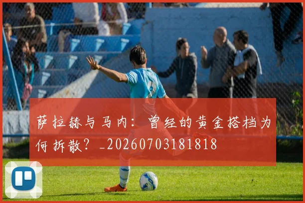 萨拉赫与马内:曾经的黄金搭档为何拆散?_20260703181818