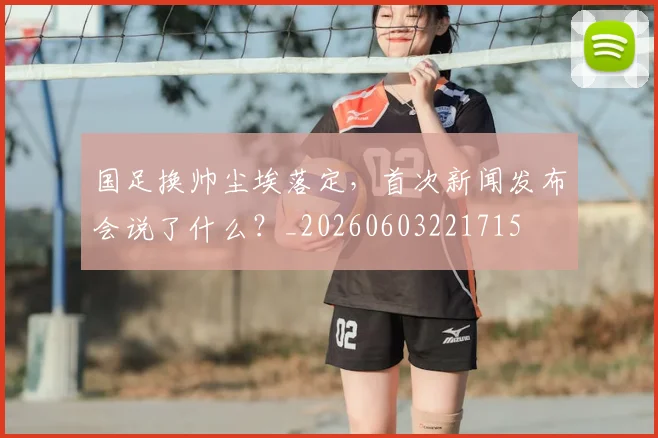 国足换帅尘埃落定,首次新闻发布会说了什么?_20260603221715