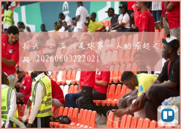 孙兴慜:亚洲足球第一人的崛起之路_20260603222021