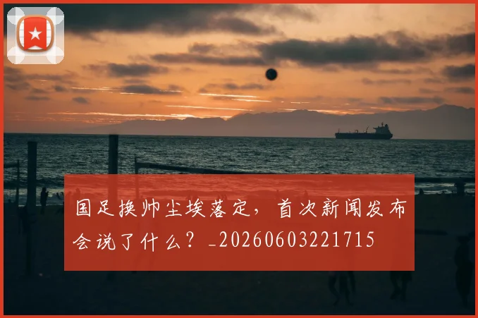 国足换帅尘埃落定,首次新闻发布会说了什么?_20260603221715